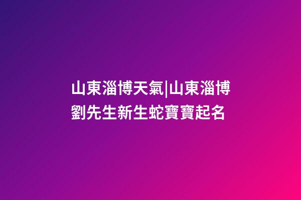 山東淄博天氣|山東淄博劉先生新生蛇寶寶起名-第1張-公司起名-玄機派